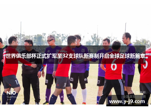 世界俱乐部杯正式扩军至32支球队新赛制开启全球足球新篇章