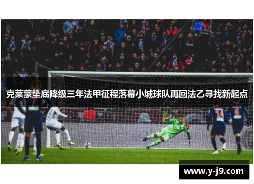 克莱蒙垫底降级三年法甲征程落幕小城球队再回法乙寻找新起点