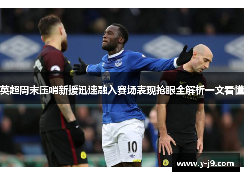 英超周末压哨新援迅速融入赛场表现抢眼全解析一文看懂