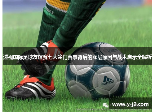 透视国际足球友谊赛七大冷门赛事背后的深层原因与战术启示全解析