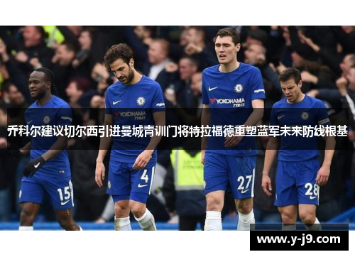 乔科尔建议切尔西引进曼城青训门将特拉福德重塑蓝军未来防线根基