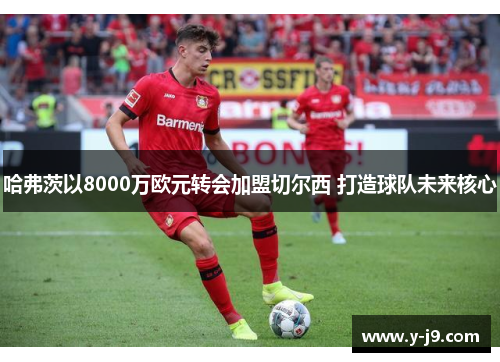 哈弗茨以8000万欧元转会加盟切尔西 打造球队未来核心