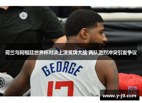荷兰与阿根廷世界杯对决上演黄牌大战 两队激烈冲突引发争议