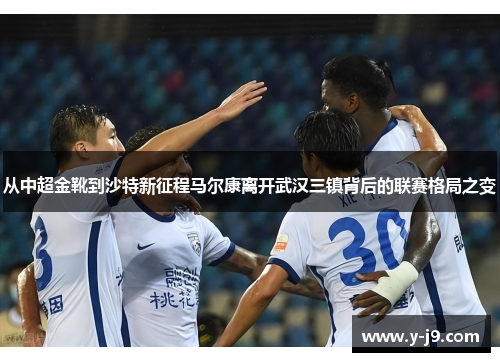 从中超金靴到沙特新征程马尔康离开武汉三镇背后的联赛格局之变 从中超金靴到沙特新征程马尔康离开武汉三镇背后的联赛格局之变