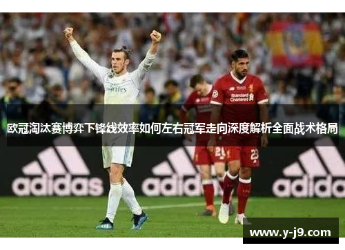欧冠淘汰赛博弈下锋线效率如何左右冠军走向深度解析全面战术格局